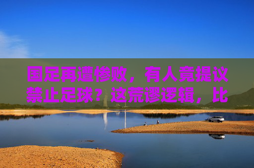 国足再遭惨败，有人竟提议禁止足球？这荒谬逻辑，比输球还伤人
