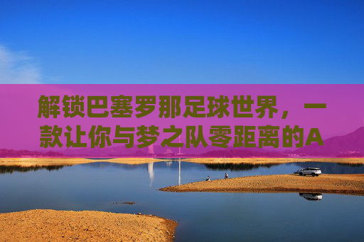 解锁巴塞罗那足球世界,一款让你与梦之队零距离的APP体验