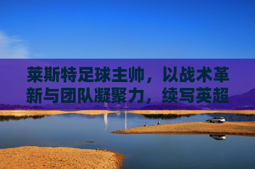 莱斯特足球主帅，以战术革新与团队凝聚力，续写英超奇迹的坚韧篇章