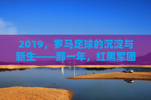 2019,罗马足球的沉淀与新生——那一年,红黑军团在古都的荣耀与思考,2019,罗马足球的沉淀与新生——那一年,红黑军团在古都的荣耀与思考