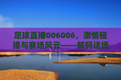 足球直播006006,激情碰撞与赛场风云——解码这场直播的精彩与魅力