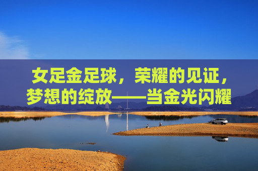 女足金足球,荣耀的见证,梦想的绽放——当金光闪耀,致敬巾帼英豪