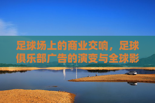足球场上的商业交响，足球俱乐部广告的演变与全球影响力，足球场上的商业交响，俱乐部广告的演变与全球影响力