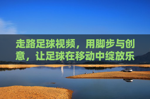 走路足球视频,用脚步与创意,让足球在移动中绽放乐趣,走路足球视频,用脚步与创意,让足球在移动中绽放乐趣