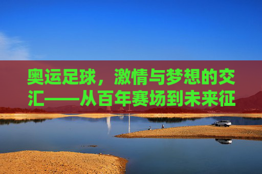 奥运足球,激情与梦想的交汇——从百年赛场到未来征途