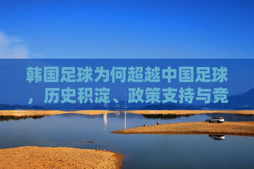 韩国足球为何超越中国足球,历史积淀、政策支持与竞技实力的深度解析
