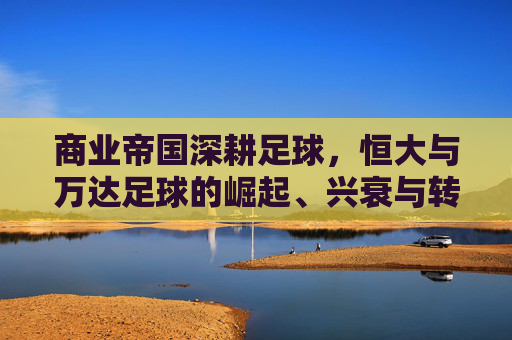 商业帝国深耕足球，恒大与万达足球的崛起、兴衰与转型对比