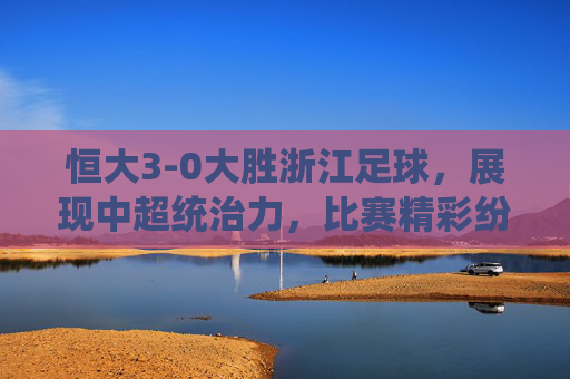恒大3-0大胜浙江足球,展现中超统治力,比赛精彩纷呈