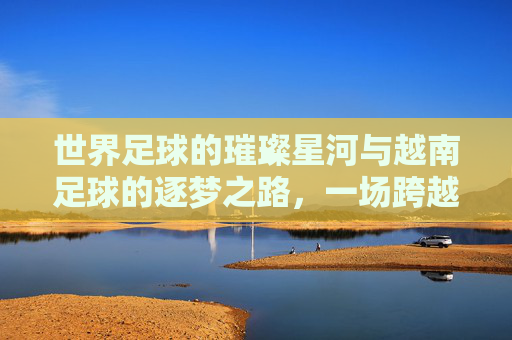 世界足球的璀璨星河与越南足球的逐梦之路，一场跨越国界的足球对话