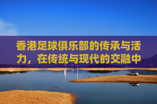香港足球俱乐部的传承与活力,在传统与现代的交融中绽放