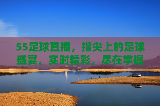 55足球直播,指尖上的足球盛宴,实时精彩,尽在掌握