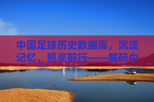 中国足球历史数据库，沉淀记忆，照亮前行——解码中国足球的百年征程与数据力量