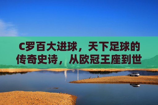 C罗百大进球，天下足球的传奇史诗，从欧冠王座到世界之巅的进球狂欢