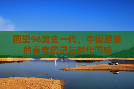 回望96黄金一代，中国足球的青春印记与时代回响