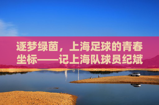 逐梦绿茵,上海足球的青春坐标——记上海队球员纪斌的赛场征途与成长故事