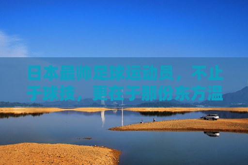 日本最帅足球运动员，不止于球技，更在于那份东方温雅与力量，日本最帅足球运动员，不止于球技，更藏东方温雅与力量