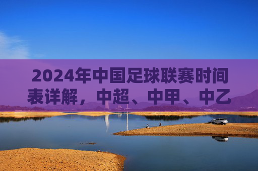 2024年中国足球联赛时间表详解,中超、中甲、中乙赛程布局与关键赛事节点,2024年中国足球联赛时间表详解,中超、中甲、中乙赛程布局与关键赛事节点