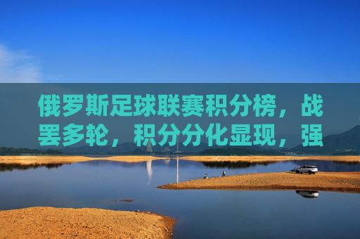 俄罗斯足球联赛积分榜，战罢多轮，积分分化显现，强队竞争白热化