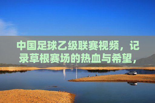 中国足球乙级联赛视频,记录草根赛场的热血与希望,见证职业足球的新力量
