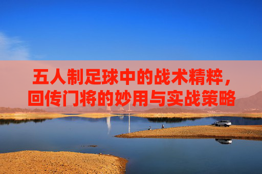 五人制足球中的战术精粹,回传门将的妙用与实战策略