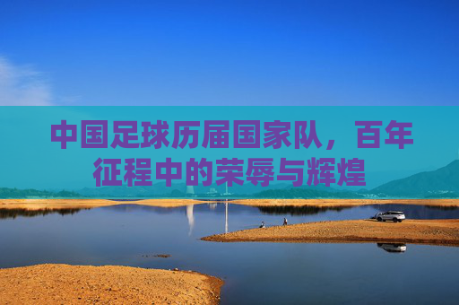 中国足球历届国家队，百年征程中的荣辱与辉煌