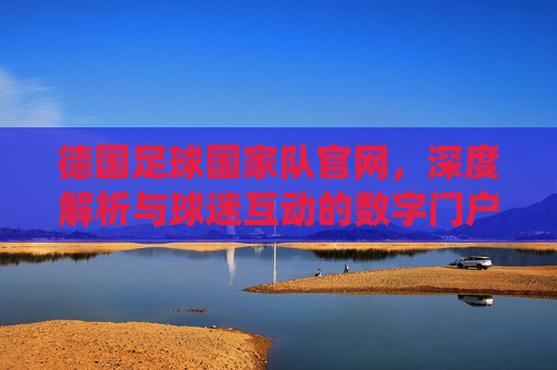 德国足球国家队官网,深度解析与球迷互动的数字门户——连接传统与现代的球迷平台