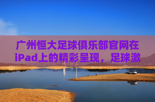 广州恒大足球俱乐部官网在iPad上的精彩呈现，足球激情与科技体验的完美融合，广州恒大足球俱乐部官网iPad版，足球激情与科技体验的完美融合