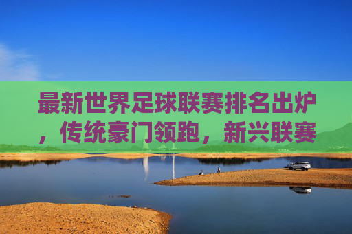 最新世界足球联赛排名出炉,传统豪门领跑,新兴联赛展现强劲活力,最新世界足球联赛排名出炉,传统豪门领跑,新兴联赛展现强劲活力
