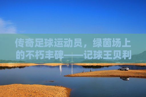 传奇足球运动员,绿茵场上的不朽丰碑——记球王贝利的足球传奇,传奇足球运动员,绿茵场上的不朽丰碑——记球王贝利的足球传奇