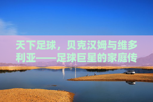 天下足球,贝克汉姆与维多利亚——足球巨星的家庭传奇与时代印记