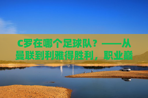 C罗在哪个足球队?——从曼联到利雅得胜利,职业巅峰的最终归属与传奇延续,C罗在哪个足球队?——从曼联到利雅得胜利,职业巅峰的最终归属与传奇延续