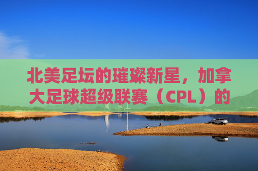 北美足坛的璀璨新星，加拿大足球超级联赛（CPL）的崛起与魅力