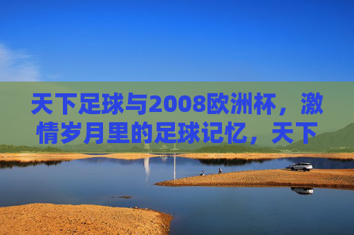 天下足球与2008欧洲杯，激情岁月里的足球记忆，天下足球与2008欧洲杯，激情岁月里的足球记忆