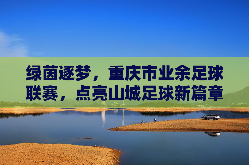 绿茵逐梦，重庆市业余足球联赛，点亮山城足球新篇章，绿茵逐梦，重庆市业余足球联赛点亮山城足球新篇章