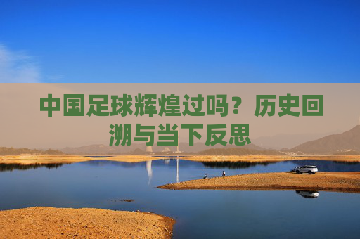 中国足球辉煌过吗？历史回溯与当下反思