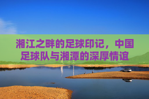 湘江之畔的足球印记,中国足球队与湘潭的深厚情谊