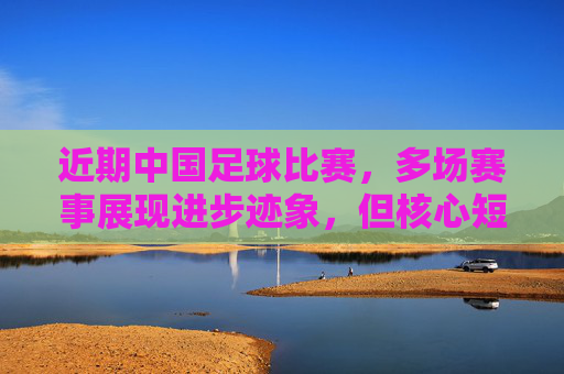 近期中国足球比赛,多场赛事展现进步迹象,但核心短板仍未突破