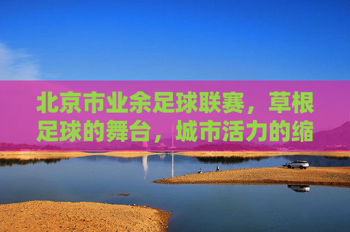 北京市业余足球联赛,草根足球的舞台,城市活力的缩影
