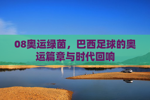 08奥运绿茵,巴西足球的奥运篇章与时代回响