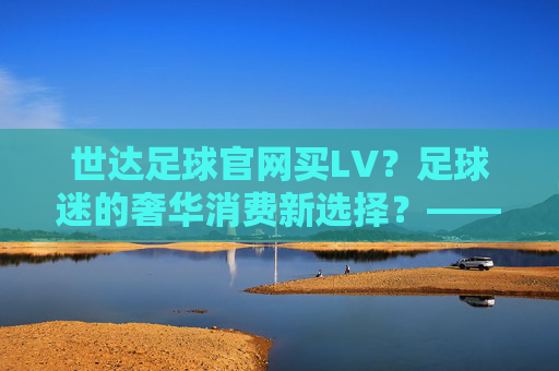 世达足球官网买LV?足球迷的奢华消费新选择?——解密足球与奢侈品的跨界碰撞