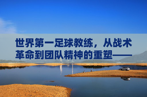 世界第一足球教练,从战术革命到团队精神的重塑——探寻足球史上最具权威的执教传奇