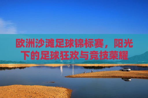欧洲沙滩足球锦标赛,阳光下的足球狂欢与竞技荣耀