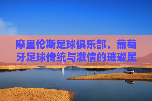 摩里伦斯足球俱乐部，葡萄牙足球传统与激情的璀璨星河，摩里伦斯足球俱乐部，葡萄牙足球传统与激情的璀璨星河