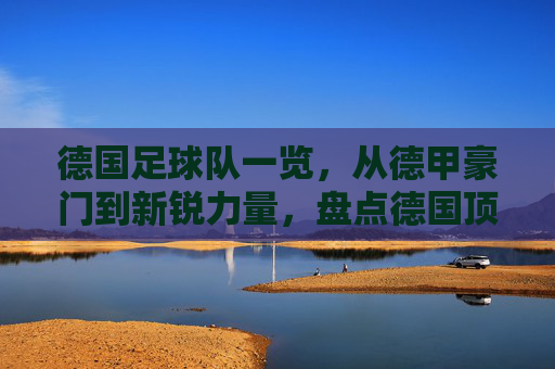 德国足球队一览,从德甲豪门到新锐力量,盘点德国顶级足球俱乐部