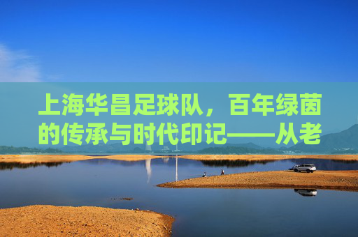 上海华昌足球队,百年绿茵的传承与时代印记——从老城厢到现代足球的薪火相传