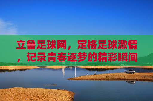 立鲁足球网,定格足球激情,记录青春逐梦的精彩瞬间,立鲁足球网,定格足球激情,记录青春逐梦的精彩瞬间