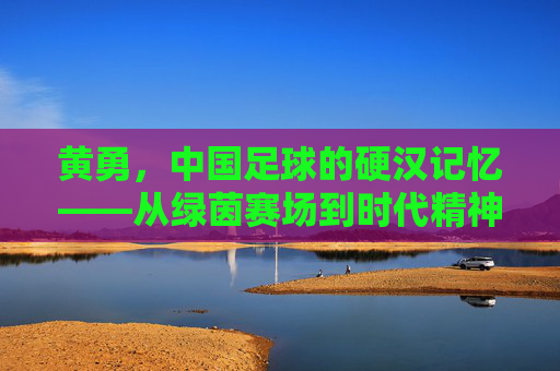 黄勇,中国足球的硬汉记忆——从绿茵赛场到时代精神的传承