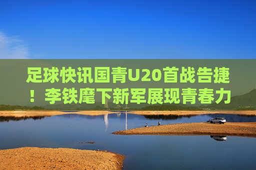 足球快讯国青U20首战告捷!李铁麾下新军展现青春力量,对阵泰国U20队取得关键胜利,足球快讯,国青U20首战告捷,李铁新军击败泰国U20队取得关键胜利