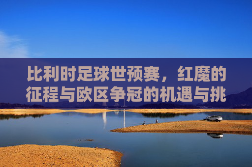 比利时足球世预赛,红魔的征程与欧区争冠的机遇与挑战