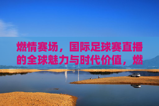 燃情赛场，国际足球赛直播的全球魅力与时代价值，燃情赛场，国际足球赛直播的全球魅力与时代价值